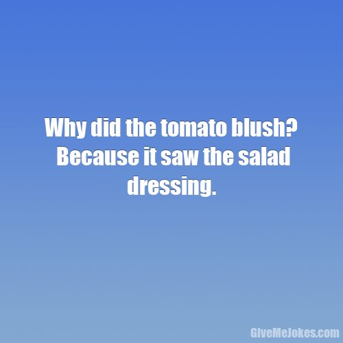 Why did the tomato blush? Because it saw the salad dressing. Give me